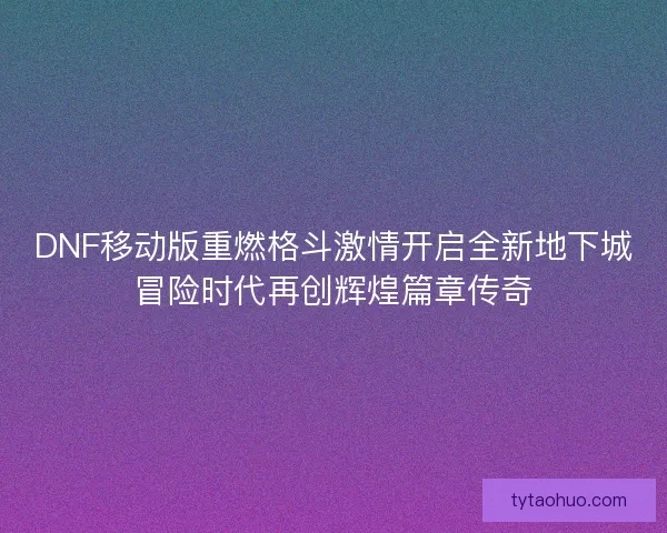 DNF移动版重燃格斗激情开启全新地下城冒险时代再创辉煌篇章传奇