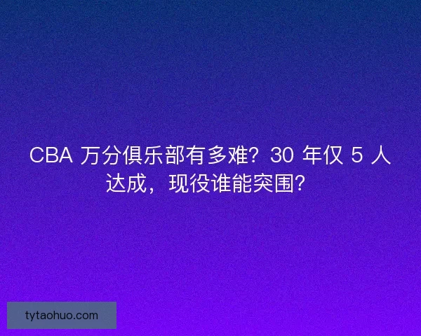 CBA 万分俱乐部有多难？30 年仅 5 人达成，现役谁能突围？