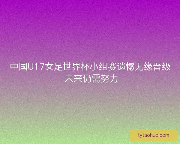 中国U17女足世界杯小组赛遗憾无缘晋级 未来仍需努力