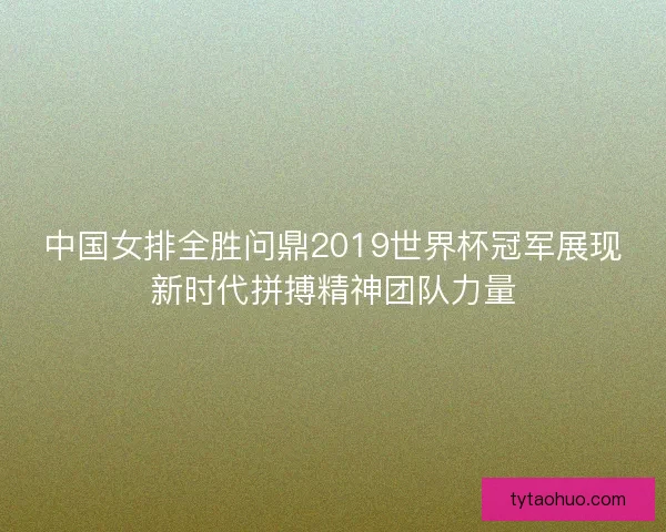 中国女排全胜问鼎2019世界杯冠军展现新时代拼搏精神团队力量
